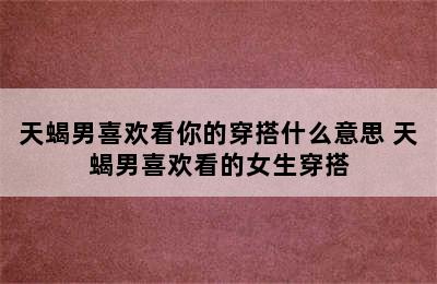 天蝎男喜欢看你的穿搭什么意思 天蝎男喜欢看的女生穿搭